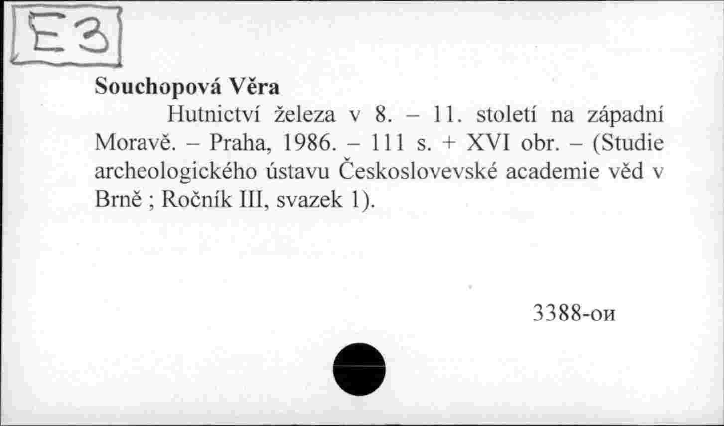 ﻿Souchopovâ Vëra
Hutnictvi zeleza v 8. - 11. stoleti na zâpadni Moravë. - Praha, 1986. - 111 s. + XVI obr. - (Studie archeologického ùstavu Ceskoslovevské academie vëd v Bmë ; Rocnik III, svazek 1).
3388-ои